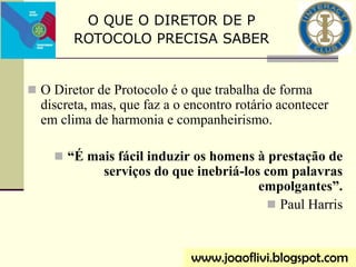  O Diretor de Protocolo é o que trabalha de forma
discreta, mas, que faz a o encontro rotário acontecer
em clima de harmonia e companheirismo.
 “É mais fácil induzir os homens à prestação de
serviços do que inebriá-los com palavras
empolgantes”.
 Paul Harris
www.joaoflivi.blogspot.com
O QUE O DIRETOR DE P
ROTOCOLO PRECISA SABER
 