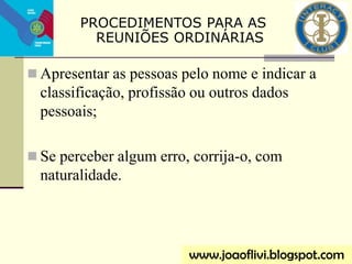  Apresentar as pessoas pelo nome e indicar a
classificação, profissão ou outros dados
pessoais;
 Se perceber algum erro, corrija-o, com
naturalidade.
www.joaoflivi.blogspot.com
PROCEDIMENTOS PARA AS
REUNIÕES ORDINÁRIAS
 