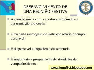  A reunião inicia com a abertura tradicional e a
apresentação protocolar;
 Uma curta mensagem de instrução rotária é sempre
desejável;
 É dispensável o expediente da secretaria;
 É importante a programação de atividades de
companheirismo;
DESENVOLVIMENTO DE
UMA REUNIÃO FESTIVA
www.joaoflivi.blogspot.com
 