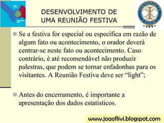  Se a festiva for especial ou específica em razão de
algum fato ou acontecimento, o orador deverá
centrar-se neste fato ou acontecimento. Caso
contrário, é até recomendável não produzir
palestras, que podem se tornar enfadonhas para os
visitantes. A Reunião Festiva deve ser “light”;
 Antes do encerramento, é importante a
apresentação dos dados estatísticos.
www.joaoflivi.blogspot.com
DESENVOLVIMENTO DE
UMA REUNIÃO FESTIVA
 