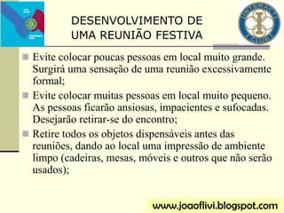  Evite colocar poucas pessoas em local muito grande.
Surgirá uma sensação de uma reunião excessivamente
formal;
 Evite colocar muitas pessoas em local muito pequeno.
As pessoas ficarão ansiosas, impacientes e sufocadas.
Desejarão retirar-se do encontro;
 Retire todos os objetos dispensáveis antes das
reuniões, dando ao local uma impressão de ambiente
limpo (cadeiras, mesas, móveis e outros que não serão
usados);
www.joaoflivi.blogspot.com
DESENVOLVIMENTO DE
UMA REUNIÃO FESTIVA
 