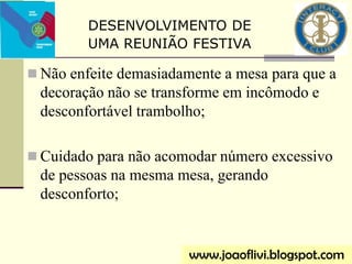  Não enfeite demasiadamente a mesa para que a
decoração não se transforme em incômodo e
desconfortável trambolho;
 Cuidado para não acomodar número excessivo
de pessoas na mesma mesa, gerando
desconforto;
www.joaoflivi.blogspot.com
DESENVOLVIMENTO DE
UMA REUNIÃO FESTIVA
 
