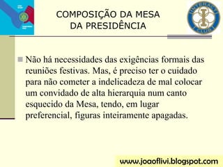  Não há necessidades das exigências formais das
reuniões festivas. Mas, é preciso ter o cuidado
para não cometer a indelicadeza de mal colocar
um convidado de alta hierarquia num canto
esquecido da Mesa, tendo, em lugar
preferencial, figuras inteiramente apagadas.
COMPOSIÇÃO DA MESA
DA PRESIDÊNCIA
www.joaoflivi.blogspot.com
 