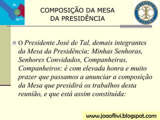  O Presidente José de Tal, demais integrantes
da Mesa da Presidência; Minhas Senhoras,
Senhores Convidados, Companheiras,
Companheiros: é com elevada honra e muito
prazer que passamos a anunciar a composição
da Mesa que presidirá os trabalhos desta
reunião, e que está assim constituída:
www.joaoflivi.blogspot.com
COMPOSIÇÃO DA MESA
DA PRESIDÊNCIA
 