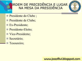  Presidente do Clube ;
 Presidente de Clube;
 Ex-Presidente;
 Presidente-Eleito;
 Vice-Presidente;
 Secretário;
 Tesoureiro;
ORDEM DE PRECEDÊNCIA E LUGAR
NA MESA DA PRESIDÊNCIA
www.joaoflivi.blogspot.com
 