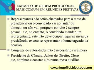  Representantes não serão chamados para a mesa da
presidência ou o convidado vai ao jantar ou
almoço, ou não vai, porque o convite é sempre
pessoal. Se, no entanto, o convidado mandar um
representante, este não deve ocupar lugar na mesa da
presidência, exceto se representar o homenageado da
ocasião.
 Cônjuges de autoridades não é necessários ir à mesa
 Presidente da Câmara, Juízes de Direito, Clero
etc, nominar e constar eles numa mesa auxiliar.
EXEMPLO DE ORDEM PROTOCOLAR
MAIS COMUM EM REUNIÕES FESTIVAS
www.joaoflivi.blogspot.com
 