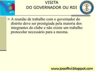  A reunião de trabalho com o governador do
distrito deve ser prestigiada pela maioria dos
integrantes do clube e não existe um trabalho
protocolar necessário para a mesma.
VISITA
DO GOVERNADOR OU RDI
www.joaoflivi.blogspot.com
 