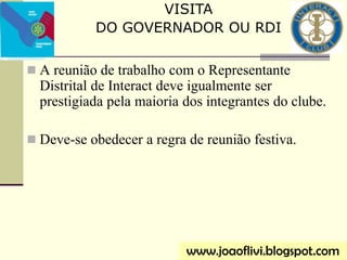 A reunião de trabalho com o Representante
Distrital de Interact deve igualmente ser
prestigiada pela maioria dos integrantes do clube.
 Deve-se obedecer a regra de reunião festiva.
VISITA
DO GOVERNADOR OU RDI
www.joaoflivi.blogspot.com
 