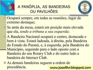  Ocupará sempre, em todas as reuniões, lugar de
extremo destaque;
 Se atrás da mesa, estará em posição mais elevada
que ela, tendo a tribuna a sua esquerda;
 A Bandeira Nacional ocupará o centro, destacada e
bem à vista. Estará ladeada, à direita, pela Bandeira
do Estado do Paraná, e, à esquerda, pela Bandeira do
Município, seguindo para o lado oposto com a
Bandeira do seu Rotary Club e do outro lado a
bandeira do Interact Club.
 As demais bandeiras seguem a ordem de
precedência.
A PANÓPLIA, AS BANDEIRAS
OU PAVILHÕES
www.joaoflivi.blogspot.com
 