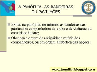  Exiba, na panóplia, no mínimo as bandeiras das
pátrias dos companheiros do clube e de visitante ou
convidado ilustre;
 Obedeça a ordem de antiguidade rotária dos
companheiros, ou em ordem alfabética das nações;
www.joaoflivi.blogspot.com
A PANÓPLIA, AS BANDEIRAS
OU PAVILHÕES
 