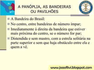  A Bandeira do Brasil:
 No centro, entre bandeiras de número ímpar;
 Imediatamente à direita da bandeira que estiver
mais próxima do centro, se o número for par;
 Distendida e sem mastro, com a estrela solitária na
parte superior e sem que haja obstáculo entre ela e
quem a vê.
www.joaoflivi.blogspot.com
A PANÓPLIA, AS BANDEIRAS
OU PAVILHÕES
 