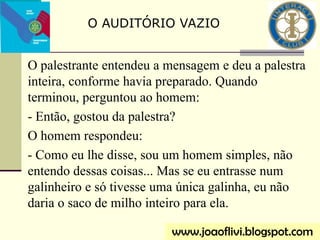 O palestrante entendeu a mensagem e deu a palestra
inteira, conforme havia preparado. Quando
terminou, perguntou ao homem:
- Então, gostou da palestra?
O homem respondeu:
- Como eu lhe disse, sou um homem simples, não
entendo dessas coisas... Mas se eu entrasse num
galinheiro e só tivesse uma única galinha, eu não
daria o saco de milho inteiro para ela.
O AUDITÓRIO VAZIO
www.joaoflivi.blogspot.com
 