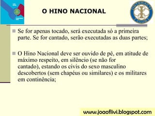  Se for apenas tocado, será executada só a primeira
parte. Se for cantado, serão executadas as duas partes;
 O Hino Nacional deve ser ouvido de pé, em atitude de
máximo respeito, em silêncio (se não for
cantado), estando os civis do sexo masculino
descobertos (sem chapéus ou similares) e os militares
em continência;
www.joaoflivi.blogspot.com
O HINO NACIONAL
 