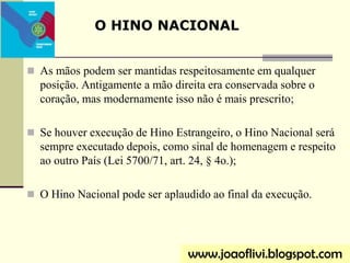 As mãos podem ser mantidas respeitosamente em qualquer
posição. Antigamente a mão direita era conservada sobre o
coração, mas modernamente isso não é mais prescrito;
 Se houver execução de Hino Estrangeiro, o Hino Nacional será
sempre executado depois, como sinal de homenagem e respeito
ao outro País (Lei 5700/71, art. 24, § 4o.);
 O Hino Nacional pode ser aplaudido ao final da execução.
O HINO NACIONAL
www.joaoflivi.blogspot.com
 