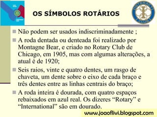  Não podem ser usados indiscriminadamente ;
 A roda dentada ou denteada foi realizado por
Montagne Bear, e criado no Rotary Club de
Chicago, em 1905, mas com algumas alterações, a
atual é de 1920;
 Seis raios, vinte e quatro dentes, um rasgo de
chaveta, um dente sobre o eixo de cada braço e
três dentes entre as linhas centrais do braço;
 A roda inteira é dourada, com quatro espaços
rebaixados em azul real. Os dizeres “Rotary” e
“International” são em dourado.
OS SÍMBOLOS ROTÁRIOS
www.joaoflivi.blogspot.com
 