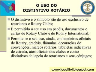  O distintivo e o símbolo são de uso exclusivo de
rotarianos e Rotary Clubs;
 É permitido o seu uso em papéis, documentos e
cartas de Rotary Clubs e de Rotary International;
 Permite-se o seu uso, ainda, em bandeiras oficiais
de Rotary, crachás, flâmulas, decorações de
convenções, marcos rotários, tabuletas indicativas
de estrada, atos oficiais dos clubes e como
distintivos de lapela de rotarianos e seus cônjuges;
www.joaoflivi.blogspot.com
O USO DO
DISTINTIVO ROTÁRIO
 