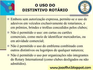  Embora sem autorização expressa, permite-se o uso de
adesivos em veículos exclusivamente de rotarianos, e
em prêmios, brindes e troféus concedidos pelos clubes;
 Não é permitido o uso: em cartas ou cartões
comerciais, como meio de identificar mercadorias, ou
em atividade comercial;
 Não é permitido o uso do emblema combinado com
outros distintivos ou logotipos de qualquer natureza;
 Não é permitido o uso por organizações não integrantes
do Rotary International (como clubes desligados ou não
admitidos).
O USO DO
DISTINTIVO ROTÁRIO
www.joaoflivi.blogspot.com
 