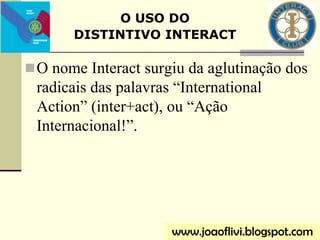 O nome Interact surgiu da aglutinação dos
radicais das palavras “International
Action” (inter+act), ou “Ação
Internacional!”.
O USO DO
DISTINTIVO INTERACT
www.joaoflivi.blogspot.com
 