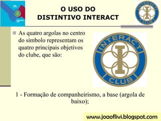  As quatro argolas no centro
do símbolo representam os
quatro principais objetivos
do clube, que são:
O USO DO
DISTINTIVO INTERACT
www.joaoflivi.blogspot.com
1 - Formação de companheirismo, a base (argola de
baixo);
 