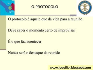 O protocolo é aquele que dá vida para a reunião
Deve saber o momento certo de improvisar
É o que faz acontecer
Nunca será o destaque da reunião
O PROTOCOLO
www.joaoflivi.blogspot.com
 