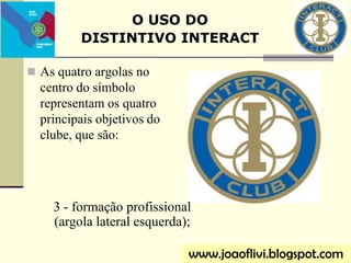  As quatro argolas no
centro do símbolo
representam os quatro
principais objetivos do
clube, que são:
O USO DO
DISTINTIVO INTERACT
www.joaoflivi.blogspot.com
3 - formação profissional
(argola lateral esquerda);
 
