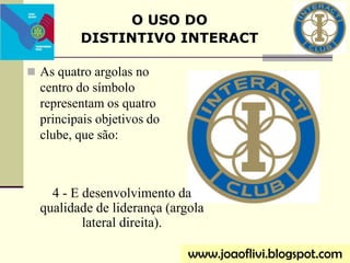  As quatro argolas no
centro do símbolo
representam os quatro
principais objetivos do
clube, que são:
O USO DO
DISTINTIVO INTERACT
www.joaoflivi.blogspot.com
4 - E desenvolvimento da
qualidade de liderança (argola
lateral direita).
 