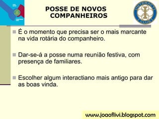  É o momento que precisa ser o mais marcante
na vida rotária do companheiro.
 Dar-se-á a posse numa reunião festiva, com
presença de familiares.
 Escolher algum interactiano mais antigo para dar
as boas vinda.
POSSE DE NOVOS
COMPANHEIROS
www.joaoflivi.blogspot.com
 