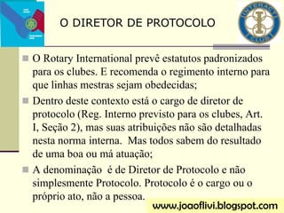 O Rotary International prevê estatutos padronizados
para os clubes. E recomenda o regimento interno para
que linhas mestras sejam obedecidas;
 Dentro deste contexto está o cargo de diretor de
protocolo (Reg. Interno previsto para os clubes, Art.
I, Seção 2), mas suas atribuições não são detalhadas
nesta norma interna. Mas todos sabem do resultado
de uma boa ou má atuação;
 A denominação é de Diretor de Protocolo e não
simplesmente Protocolo. Protocolo é o cargo ou o
próprio ato, não a pessoa.
O DIRETOR DE PROTOCOLO
www.joaoflivi.blogspot.com
 
