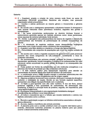 Treinamento para prova do 3. Ano - Biologia – Prof. Emanuel


Gabarito

 01. C – Copeland, propõe a criação do reino monera onde ficam os seres de
     organização CELULAR procariótica. Bactérias são simples, mas possuem
     organização celular procariótica.
 02. C - Cavalos e zebras pertencem ao mesmo gênero e rinocerontes a gêneros
     diferentes.
 03. D - De acordo com o cladograma apresentado a dicotomia homem X chimpanzé é
     mais recente indicando maior parentesco evolutivo, seguidos dos gorilas e
     orangotangos
 04. 02 - Os seres procariontes pertencentes ao domínio Archaea tiveram a
     sobrevivência garantida apenas em habitats adversos como: áreas pantanosas,
     zonas aquosas de extrema salinidade, fonte termais
 05. 03 – Amido e glicogênio são polissacarídeos de reserva de vegetais e animais.Os
     polissacarídeos são formados da polimerização de unidade monoméricas de
     glicose
 06. 05 – A introdução de espécies exóticas causa desequilíbrios ecológicos
     associados com a ação humana sobre a dinâmica dos ecossistemas.
 07. C – A geada é uma fator abiótico e a bactéria e o fungo são fatores bióticos.
 08. 02 – Comunidades são conjuntos de populações que vivem na mesma unidade de
     área
 09. C – De acordo com o texto a ingestão excessiva de gordura Trans pode promover
     aumento dos níveis sanguíneos de LDL-colesterol aumentando o risco de
     acidentes vasculares
 10. C - Os monossacarídeos são açúcares simples, variando de trioses a heptoses .
     Apresentam, geralmente, função energética. A quitina é um polissacarídeo de valor
     estrutural, sendo encontrado na parede celular de fungos e no exoesqueleto dos
     artrópodes.
 11. B - frutas podem ser fontes de carboidratos que são moléculas energéticas e os
     laticínios são fontes de proteína que são compostos estruturais.
 12. D – O leite materno possui uma composição especifica para atender as
     necessidades do lactante sendo uma fonte de lactose e de anticorpos
 13. D – a combinação arroz e feijão fornece energia e nutrientes essenciais,mas não
     possui colesterol pois ambos os alimentos são de origem vegetal
 14. B – Algumas proteínas funcionam como enzimas, diminuem a energia de ativação e
     aceleram a velocidade da reação. Devido ao seu formato espacial específico,
     apresentam uma relação de especificidade com o substrato.
 15. B - O feijão é uma semente com alto valor nutritivo. É rico em ferro, possui
     proteínas vegetais e boa quantidade de carboidratos. Na alimentação dos
     brasileiros, o feijão é a principal fonte de proteína, seguido, em importância, pela
     carne bovina e pelo arroz.
 16. B – O processo esquematizado é uma segmentação holoblástica desigual
     característica dos anfíbios ( ovos heterolécitos )
 17. A – A indica a mesoderma que é o folheto que reveste totalmente o celoma nos
     animais celomados como o anfioxo.

 18. D – Durante a gastrulação surgem os folhetos embrionários associados a ativação
     gênica diferencial
 19. B – As aves, repteis e mamíferos são animais amniotas
 20. E – A placenta junto com o cordão umbilical criam um suporte vital básico para o
     embrião, oferecendo nutrientes presentes no plasma materno para que possa
     ocorrer o desenvolvimento embrionário
 