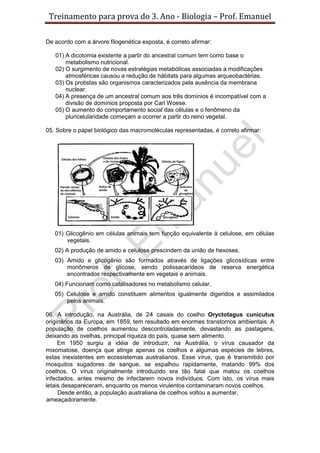 Treinamento para prova do 3. Ano - Biologia – Prof. Emanuel

De acordo com a árvore filogenética exposta, é correto afirmar:

   01) A dicotomia existente a partir do ancestral comum tem como base o
       metabolismo nutricional.
   02) O surgimento de novas estratégias metabólicas associadas a modificações
       atmosféricas causou a redução de hábitats para algumas arqueobactérias.
   03) Os protistas são organismos caracterizados pela ausência da membrana
       nuclear.
   04) A presença de um ancestral comum aos três domínios é incompatível com a
       divisão de domínios proposta por Carl Woese.
   05) O aumento do comportamento social das células e o fenômeno da
       pluricelularidade começam a ocorrer a partir do reino vegetal.

05. Sobre o papel biológico das macromoléculas representadas, é correto afirmar:




   01) Glicogênio em células animais tem função equivalente à celulose, em células
       vegetais.
   02) A produção de amido e celulose prescindem da união de hexoses.
   03) Amido e glicogênio são formados através de ligações glicosídicas entre
       monômeros de glicose, sendo polissacarídeos de reserva energética
       encontrados respectivamente em vegetais e animais.
   04) Funcionam como catalisadores no metabolismo celular.
   05) Celulose e amido constituem alimentos igualmente digeridos e assimilados
       pelos animais.

06. A introdução, na Austrália, de 24 casais do coelho Oryctotagus cunicutus
originários da Europa, em 1859, tem resultado em enormes transtornos ambientais. A
população de coelhos aumentou descontroladamente, devastando as pastagens,
deixando as ovelhas, principal riqueza do país, quase sem alimento.
     Em 1950 surgiu a idéia de introduzir, na Austrália, o vírus causador da
mixomatose, doença que atinge apenas os coelhos e algumas espécies de lebres,
estas inexistentes em ecossistemas australianos. Esse vírus, que é transmitido por
mosquitos sugadores de sangue, se espalhou rapidamente, matando 99% dos
coelhos. O vírus originalmente introduzido era tão fatal que matou os coelhos
infectados, antes mesmo de infectarem novos indivíduos. Com isto, os vírus mais
letais desapareceram, enquanto os menos virulentos contaminaram novos coelhos.
     Desde então, a população australiana de coelhos voltou a aumentar,
ameaçadoramente.
 