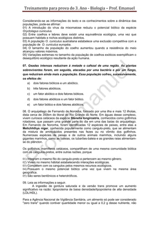 Treinamento para prova do 3. Ano - Biologia – Prof. Emanuel

Considerando-se as informações do texto e os conhecimentos sobre a dinâmica das
populações, pode-se afirmar:
01) A introdução do vírus da mixomatose reduziu o potencial biótico da espécie
Oryctolagus cuniculus.
02) Entre coelhos e lebres deve existir uma equivalência ecológica, uma vez que
possuem habitats e nichos ecológicos distintos.
03) A população O. cuniculus australiana estabelece uma exclusão competitiva com a
população de O. cuniculus européia.
04) O tamanho da população do coelho aumentou quando a resistência do meio
alcançou valores máximos.
05) Variações extremas no tamanho da população de coelhos exóticos exemplificam o
desequilíbrio ecológico resultante da ação humana.

07. Geadas intensas reduziram à metade o cafezal de uma região. As plantas
sobreviventes foram, em seguida, atacadas por uma bactéria e por um fungo,
que reduziram ainda mais a população. Essa população sofreu, sucessivamente,
os efeitos de:
   a)   dois fatores bióticos e um abiótico.
   b)   três fatores abióticos.
   c)   um fator abiótico e dois fatores bióticos.
   d)   dois fatores abióticos e um fator biótico.
   e)   um fator biótico e dois fatores abióticos.

08. O arquipélago de Fernando de Noronha, formado por uma ilha e mais 12 ilhotas,
dista cerca de 350km do litoral do Rio Grande do Norte. Em águas desse complexo,
vivem curiosos cetáceos da espécie Stenella longirostris, conhecidos como golfinhos
rotadores, que passam uma grande parte do dia em uma das baías do arquipélago.
Em Fernando de Noronha, foram identificadas 12 espécies de peixes, entre elas a
Melichhthys niger, conhecida popularmente como cangulo-preto, que se alimentam
da mistura de aminoácidos presentes nas fezes ou no vômito dos golfinhos.
Numerosas espécies de peixes e de outros animais marinhos, incluindo alguns
gigantes marinhos, como as baleias, os tubarões-baleia e as grandes raias alimentam-
se do plâncton.

Os golfinhos, mamíferos cetáceos, compartilham de uma mesma comunidade biótica
com os cangulos-pretos, entre outras razões, porque

01) Integram o mesmo filo do cangulo-preto e pertencem ao mesmo gênero.
02) Vivem no mesmo hábitat estabelecendo interações ecológicas.
03) Competem com os cangulos pelos mesmos recursos ecológicos.
04) Possuem o mesmo potencial biótico uma vez que vivem na mesma área
geográfica.
05) São seres bentônicos e heterotróficos.

09. Leia as informações a seguir.
        A ingestão de gordura saturada e da versão trans promove um aumento
significativo na razão: lipoproteína de baixa densidade/lipoproteína de alta densidade
(LDL/HDL).

Para a Agência Nacional de Vigilância Sanitária, um alimento só pode ser considerado
"zero trans" quando contiver quantidade menor ou igual a 0,2 g desse nutriente, não
 