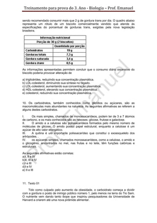 Treinamento para prova do 3. Ano - Biologia – Prof. Emanuel

sendo recomendado consumir mais que 2 g de gordura trans por dia. O quadro abaixo
representa um rótulo de um biscoito comercialmente vendido que atende às
especificações do porcentual de gorduras trans, exigidas pela nova legislação
brasileira.




As informações apresentadas permitem concluir que o consumo diário excessivo do
biscoito poderia provocar alteração de

a) triglicérides, reduzindo sua concentração plasmática.
b) LDL-colesterol, diminuindo sua síntese no fágado.
c) LDL-colesterol, aumentando sua concentração plasmática.
d) HDL-colesterol, elevando sua concentração plasmática.
e) colesterol, reduzindo sua concentração plasmática.


10. Os carboidratos, também conhecidos como glicídios ou açúcares, são as
macromoléculas mais abundantes na natureza. As seguintes afirmativas se referem a
alguns destes carboidratos.

I.     Os mais simples, chamados de monossacarídeos, podem ter de 3 a 7 átomos
de carbono, e os mais conhecidos são as hexoses: glicose, frutose e galactose.
II.    O amido e a celulose são polissacarídeos formados pelo mesmo número de
moléculas de glicose. O amido possui papel estrutural, enquanto a celulose é um
açúcar de alto valor energético.
III.   A quitina é um importante polissacarídeo que constitui o exoesqueleto dos
artrópodes. .
IV.    os açúcares simples, chamados monossacarídeos, como a celulose, o amido e
o glicogênio, encontrados no mel, nas frutas e no leite, têm funções calóricas e
estruturais.

As seguintes afirmativas estão corretas:
a)I, II e IV
b)II, III e IV
c)I e III
d)I e IV
e) II e III



11. Texto 01

    Tido como culpado pelo aumento da obesidade, o carboidrato começa a dividir
com a gordura o posto de inimigo público número 1, pelo menos na terra do Tio Sam.
O nutriente vem dando tanto ibope que inspirou pesquisadores da Universidade de
Harvard a criarem até uma nova pirâmide alimentar.
 