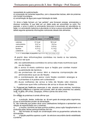 Treinamento para prova do 3. Ano - Biologia – Prof. Emanuel

necessidade de suplementação.
d) composição de nutrientes específica, com o dissacarídeo lactose, além de proteínas
com função imunológica.
e) concentração de água para super-hidratação do bebê.

13. Arroz e feijão formam um “par perfeito”, pois fornecem energia, aminoácidos e
diversos nutrientes. O que falta em um deles pode ser encontrado no outro. Por
exemplo, o arroz é pobre no aminoácido lisina,que é encontrado em abundância no
feijão, e o aminoácido metionina é abundante no arroz e pouco encontrado no feijão. A
tabela seguinte apresenta informações nutricionais desses dois alimentos.




14. Proteínas são moléculas essenciais à vida, atuando como enzimas, hormônios,
anticorpos, antibióticos e agentes anti-tumorais, além de estar presentes nos cabelos,
na lã, na seda, em unhas, carapaças, chifres e penas dos seres vivos.

Em relação às proteínas é correto afirmar que:

a)     a produção destas moléculas se dá sem gasto de energia pelos organismos,
já que os aminoácidos provêm da alimentação.
b) são moléculas que podem atuar como catalisadores biológicos e apresentam uma
relação de especificidade com o substrato.
c)     a insulina, hormônio de base química protéica, possui ação hipoglicemiante e é
produzida pelas células parenquimatosas dos rins.
d)     São formadas da reação de condensação entre os grupamentos carboxila dos
aminoácidos.
e)     a ligação peptídica aparece a partir da estrutura secundária dando estabilidade
a proteína .
 