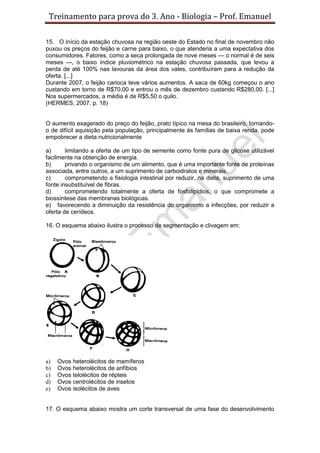 Treinamento para prova do 3. Ano - Biologia – Prof. Emanuel

15. O início da estação chuvosa na região oeste do Estado no final de novembro não
puxou os preços do feijão e carne para baixo, o que atenderia a uma expectativa dos
consumidores. Fatores, como a seca prolongada de nove meses — o normal é de seis
meses —, o baixo índice pluviométrico na estação chuvosa passada, que levou a
perda de até 100% nas lavouras da área dos vales, contribuíram para a redução da
oferta. [...]
Durante 2007, o feijão carioca teve vários aumentos. A saca de 60kg começou o ano
custando em torno de R$70,00 e entrou o mês de dezembro custando R$280,00. [...]
Nos supermercados, a média é de R$5,50 o quilo.
(HERMES, 2007. p. 18)


O aumento exagerado do preço do feijão, prato típico na mesa do brasileiro, tornando-
o de difícil aquisição pela população, principalmente às famílias de baixa renda, pode
empobrecer a dieta nutricionalmente

a)      limitando a oferta de um tipo de semente como fonte pura de glicose utilizável
facilmente na obtenção de energia.
b)      privando o organismo de um alimento, que é uma importante fonte de proteínas
associada, entre outros, a um suprimento de carboidratos e minerais.
c)      comprometendo a fisiologia intestinal por reduzir, na dieta, suprimento de uma
fonte insubstituível de fibras.
d)      comprometendo totalmente a oferta de fosfolipídios, o que compromete a
biossíntese das membranas biológicas.
e) favorecendo a diminuição da resistência do organismo a infecções, por reduzir a
oferta de cerídeos.

16. O esquema abaixo ilustra o processo de segmentação e clivagem em:




a)   Ovos heterolécitos de mamíferos
b)   Ovos heterolécitos de anfíbios
c)   Ovos telolécitos de répteis
d)   Ovos centrolécitos de insetos
e)   Ovos isolécitos de aves


17. O esquema abaixo mostra um corte transversal de uma fase do desenvolvimento
 