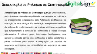 DECLARAÇÃO DE PRÁTICAS DE CERTIFICAÇÃO
A Declaração de Práticas de Certificação (DPC) é um documento,
periodicamente revisado e republicado, que descreve as práticas e
os procedimentos empregados pela Autoridade Certificadora na
execução de seus serviços. É a declaração a respeito dos detalhes
do sistema de credenciamento, as práticas, atividades e políticas
que fundamentam a emissão de certificados e outros serviços
relacionados. É utilizado pelas Autoridades Certificadoras para
garantir a emissão correta dos certificados e pelos solicitantes e
partes confiantes para avaliar a adequação dos padrões de
segurança empregados às necessidades de segurança de suas
aplicações.
11
 
