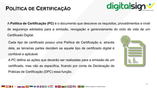 POLÍTICA DE CERTIFICAÇÃO
A Política de Certificação (PC) é o documento que descreve os requisitos, procedimentos e nível
de segurança adotados para a emissão, revogação e gerenciamento do ciclo de vida de um
Certificado Digital.
Cada tipo de certificado possui uma Política de Certificação e, através
dela, as terceiras partes decidem se aquele tipo de certificado digital é
confiável e aplicável.
A PC define as ações que deverão ser realizadas para a emissão de um
certificado, mas não as especifica, ficando por conta da Declaração de
Práticas de Certificação (DPC) essa função.
12
 
