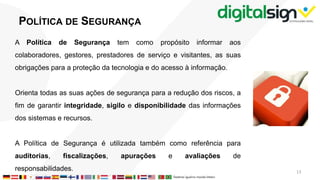 POLÍTICA DE SEGURANÇA
A Política de Segurança tem como propósito informar aos
colaboradores, gestores, prestadores de serviço e visitantes, as suas
obrigações para a proteção da tecnologia e do acesso à informação.
Orienta todas as suas ações de segurança para a redução dos riscos, a
fim de garantir integridade, sigilo e disponibilidade das informações
dos sistemas e recursos.
A Política de Segurança é utilizada também como referência para
auditorias, fiscalizações, apurações e avaliações de
responsabilidades. 13
 