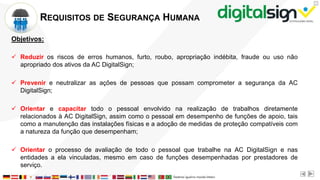 X
REQUISITOS DE SEGURANÇA HUMANA
Objetivos:
 Reduzir os riscos de erros humanos, furto, roubo, apropriação indébita, fraude ou uso não
apropriado dos ativos da AC DigitalSign;
 Prevenir e neutralizar as ações de pessoas que possam comprometer a segurança da AC
DigitalSign;
 Orientar e capacitar todo o pessoal envolvido na realização de trabalhos diretamente
relacionados à AC DigitalSign, assim como o pessoal em desempenho de funções de apoio, tais
como a manutenção das instalações físicas e a adoção de medidas de proteção compatíveis com
a natureza da função que desempenham;
 Orientar o processo de avaliação de todo o pessoal que trabalhe na AC DigitalSign e nas
entidades a ela vinculadas, mesmo em caso de funções desempenhadas por prestadores de
serviço.
 