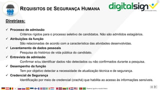 X
REQUISITOS DE SEGURANÇA HUMANA
Diretrizes:
 Processo de admissão
Critérios rígidos para o processo seletivo de candidatos. Não são admitidos estagiários.
 Atribuições da função
São relacionadas de acordo com a característica das atividades desenvolvidas.
 Levantamento de dados pessoais
Pesquisa do histórico de vida pública do candidato.
 Entrevista de admissão
Confirmar e/ou identificar dados não detectados ou não confirmados durante a pesquisa.
 Desempenho da função
Tem por objetivo detectar a necessidade de atualização técnica e de segurança.
 Credencial de Segurança
Identificação por meio de credencial (crachá) que habilita ao acesso às informações sensíveis.
 