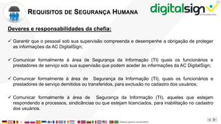 X
REQUISITOS DE SEGURANÇA HUMANA
Deveres e responsabilidades da chefia:
 Garantir que o pessoal sob sua supervisão compreenda e desempenhe a obrigação de proteger
as informações da AC DigitalSign;
 Comunicar formalmente à área de Segurança da Informação (TI) quais os funcionários e
prestadores de serviço sob sua supervisão que podem aceder às informações da AC DigitalSign;
 Comunicar formalmente à área de Segurança da Informação (TI), quais os funcionários e
prestadores de serviço demitidos ou transferidos, para exclusão no cadastro dos usuários;
 Comunicar formalmente à área de Segurança da Informação (TI), aqueles que estejam
respondendo a processos, sindicâncias ou que estejam licenciados, para inabilitação no cadastro
dos usuários.
 