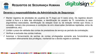 X
REQUISITOS DE SEGURANÇA HUMANA
Deveres e responsabilidades da Administração de Segurança:
 Manter registros de atividades de usuários de TI (logs) por 6 (seis) anos. Os registros devem
conter a hora e a data das atividades, a identificação do usuário de TI, comandos (e seus
argumentos) executados, identificação da estação local ou da estação remota que iniciou a
conexão, número dos processos e condições de erro observadas (tentativas rejeitadas, erros de
consistência, etc);
 Limitar o prazo de validade das contas de prestadores de serviço ao período da contratação;
 Verificar a exclusão das contas inativas;
 Autorizar o fornecimento de senhas de contas privilegiadas somente aos funcionários que
necessitem efetivamente dos privilégios, mantendo-se o devido registro e controle.
 