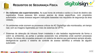 X
REQUISITOS DE SEGURANÇA FÍSICA
 Os visitantes são supervisionados. As suas horas de entrada e saída e o local de destino são
registrados. Essas pessoas têm acesso apenas às áreas específicas, com propósitos
autorizados, e esses acessos seguem instruções baseadas nos requisitos de segurança da área
visitada;
 Os ambientes onde ocorrem os processos críticos da AC DigitalSign são monitorados, em tempo
real, com as imagens registradas por meio de sistemas de CFTV;
 Sistemas de detecção de intrusos foram instalados e são testados regularmente de forma a
cobrir os ambientes, as portas e janelas acessíveis nos ambientes onde ocorrem processos
críticos. As áreas não ocupadas possuem um sistema de alarme que permanece sempre ativado,
desligando-se quando o sistema de controle de acesso identifica a entrada de alguém
autorizado.
 