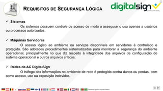 X
REQUISITOS DE SEGURANÇA LÓGICA
 Sistemas
Os sistemas possuem controle de acesso de modo a assegurar o uso apenas a usuários
ou processos autorizados.
 Máquinas Servidoras
O acesso lógico ao ambiente ou serviços disponíveis em servidores é controlado e
protegido. São adotados procedimentos sistematizados para monitorar a segurança do ambiente
operacional, principalmente no que diz respeito à integridade dos arquivos de configuração do
sistema operacional e outros arquivos críticos.
 Redes da AC DigitalSign
O tráfego das informações no ambiente de rede é protegido contra danos ou perdas, bem
como acesso, uso ou exposição indevidos.
 