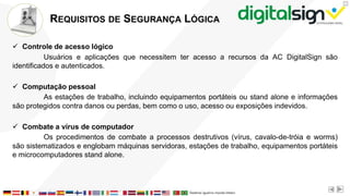 X
REQUISITOS DE SEGURANÇA LÓGICA
 Controle de acesso lógico
Usuários e aplicações que necessitem ter acesso a recursos da AC DigitalSign são
identificados e autenticados.
 Computação pessoal
As estações de trabalho, incluindo equipamentos portáteis ou stand alone e informações
são protegidos contra danos ou perdas, bem como o uso, acesso ou exposições indevidos.
 Combate a vírus de computador
Os procedimentos de combate a processos destrutivos (vírus, cavalo-de-tróia e worms)
são sistematizados e englobam máquinas servidoras, estações de trabalho, equipamentos portáteis
e microcomputadores stand alone.
 