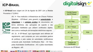 A ICP-Brasil teve origem em 24 de Agosto de 2001 com a Medida
Provisória n.º 2.200-2:
Art. 1o Fica instituída a Infraestrutura de Chaves Públicas
Brasileira - ICP-Brasil, para garantir a autenticidade, a
integridade e a validade jurídica de documentos em
forma eletrônica, das aplicações de suporte e das
aplicações habilitadas que utilizem certificados digitais,
bem como a realização de transações eletrônicas seguras.
Art. 2o A ICP-Brasil, cuja organização será definida em
regulamento, será composta por uma autoridade gestora
de políticas e pela cadeia de autoridades certificadoras
composta pela Autoridade Certificadora Raiz - AC Raiz,
pelas Autoridades Certificadoras - AC e pelas Autoridades
de Registro - AR.
ICP-BRASIL
Comitê Gestor
da ICP-Brasil
AC Raiz
COTEC
LEA
AC 1º Nível
AC 2º Nível
AR
ACT
PSS
Estrutura da ICP-Brasil
Titulares de
Certificado
3
 