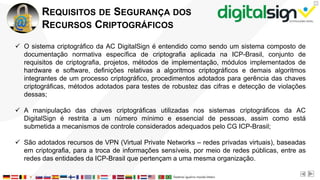 X
REQUISITOS DE SEGURANÇA DOS
RECURSOS CRIPTOGRÁFICOS
 O sistema criptográfico da AC DigitalSign é entendido como sendo um sistema composto de
documentação normativa específica de criptografia aplicada na ICP-Brasil, conjunto de
requisitos de criptografia, projetos, métodos de implementação, módulos implementados de
hardware e software, definições relativas a algoritmos criptográficos e demais algoritmos
integrantes de um processo criptográfico, procedimentos adotados para gerência das chaves
criptográficas, métodos adotados para testes de robustez das cifras e detecção de violações
dessas;
 A manipulação das chaves criptográficas utilizadas nos sistemas criptográficos da AC
DigitalSign é restrita a um número mínimo e essencial de pessoas, assim como está
submetida a mecanismos de controle considerados adequados pelo CG ICP-Brasil;
 São adotados recursos de VPN (Virtual Private Networks – redes privadas virtuais), baseadas
em criptografia, para a troca de informações sensíveis, por meio de redes públicas, entre as
redes das entidades da ICP-Brasil que pertençam a uma mesma organização.
 