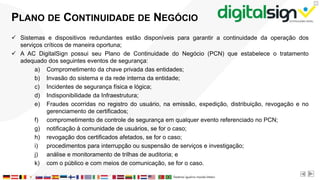 X
PLANO DE CONTINUIDADE DE NEGÓCIO
 Sistemas e dispositivos redundantes estão disponíveis para garantir a continuidade da operação dos
serviços críticos de maneira oportuna;
 A AC DigitalSign possui seu Plano de Continuidade do Negócio (PCN) que estabelece o tratamento
adequado dos seguintes eventos de segurança:
a) Comprometimento da chave privada das entidades;
b) Invasão do sistema e da rede interna da entidade;
c) Incidentes de segurança física e lógica;
d) Indisponibilidade da Infraestrutura;
e) Fraudes ocorridas no registro do usuário, na emissão, expedição, distribuição, revogação e no
gerenciamento de certificados;
f) comprometimento de controle de segurança em qualquer evento referenciado no PCN;
g) notificação à comunidade de usuários, se for o caso;
h) revogação dos certificados afetados, se for o caso;
i) procedimentos para interrupção ou suspensão de serviços e investigação;
j) análise e monitoramento de trilhas de auditoria; e
k) com o público e com meios de comunicação, se for o caso.
 