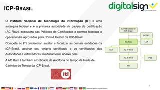 O Instituto Nacional de Tecnologia da Informação (ITI) é uma
autarquia federal e é a primeira autoridade da cadeia de certificação
(AC Raiz), executora das Políticas de Certificados e normas técnicas e
operacionais aprovadas pelo Comitê Gestor da ICP-Brasil.
Compete ao ITI credenciar, auditar e fiscalizar as demais entidades da
ICP-Brasil, assinar seu próprio certificado e os certificados das
Autoridades Certificadoras imediatamente abaixo dela.
A AC Raiz é também a Entidade de Auditoria do tempo da Rede de
Carimbo do Tempo da ICP-Brasil.
ICP-BRASIL
PSS
Comitê Gestor da
ICP-Brasil
AC Raiz
COTEC
LEA
AC 1º Nível
AC 2º Nível
AR
ACT
4
 