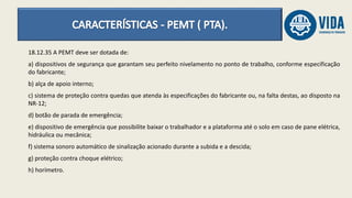 18.12.35 A PEMT deve ser dotada de:
a) dispositivos de segurança que garantam seu perfeito nivelamento no ponto de trabalho, conforme especificação
do fabricante;
b) alça de apoio interno;
c) sistema de proteção contra quedas que atenda às especificações do fabricante ou, na falta destas, ao disposto na
NR-12;
d) botão de parada de emergência;
e) dispositivo de emergência que possibilite baixar o trabalhador e a plataforma até o solo em caso de pane elétrica,
hidráulica ou mecânica;
f) sistema sonoro automático de sinalização acionado durante a subida e a descida;
g) proteção contra choque elétrico;
h) horímetro.
 