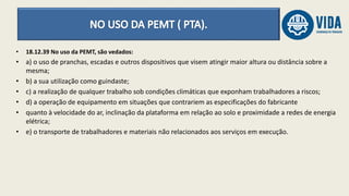 • 18.12.39 No uso da PEMT, são vedados:
• a) o uso de pranchas, escadas e outros dispositivos que visem atingir maior altura ou distância sobre a
mesma;
• b) a sua utilização como guindaste;
• c) a realização de qualquer trabalho sob condições climáticas que exponham trabalhadores a riscos;
• d) a operação de equipamento em situações que contrariem as especificações do fabricante
• quanto à velocidade do ar, inclinação da plataforma em relação ao solo e proximidade a redes de energia
elétrica;
• e) o transporte de trabalhadores e materiais não relacionados aos serviços em execução.
 